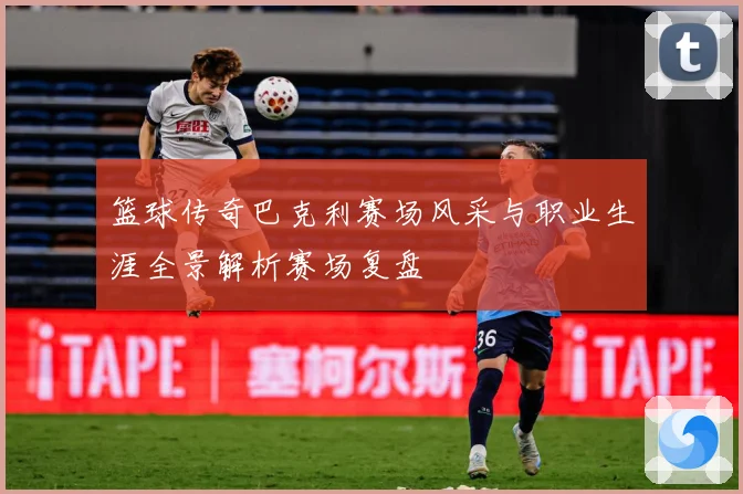 篮球传奇巴克利赛场风采与职业生涯全景解析赛场复盘