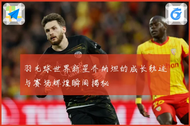羽毛球世界新星乔纳坦的成长轨迹与赛场辉煌瞬间揭秘
