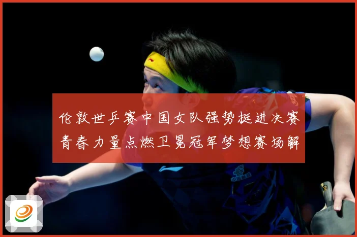 伦敦世乒赛中国女队强势挺进决赛青春力量点燃卫冕冠军梦想赛场解读