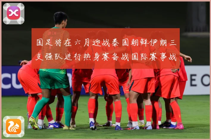 国足将在六月迎战泰国朝鲜伊朗三支强队进行热身赛备战国际赛事战术观察