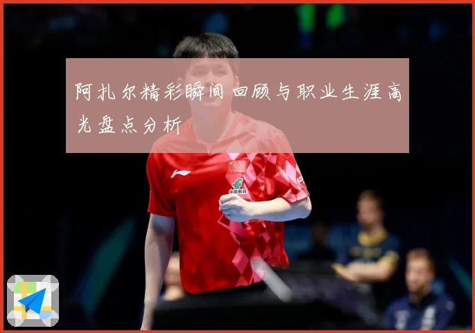 阿扎尔精彩瞬间回顾与职业生涯高光盘点分析