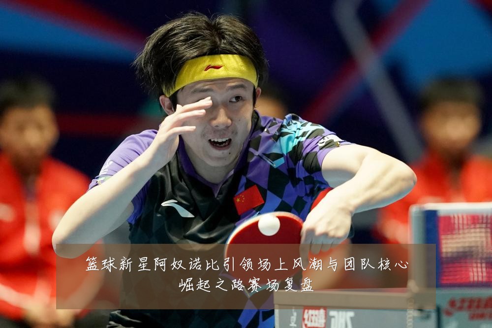 篮球新星阿奴诺比引领场上风潮与团队核心崛起之路赛场复盘